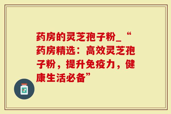 药房的灵芝孢子粉_“药房精选:高效灵芝孢子粉,提升免疫力,健康生活必备”-第1张图片-灵芝大师 药房的灵芝孢子粉_“药房精选:高效灵芝孢子粉,提升免疫力,健康生活必备”-第1张图片-灵芝大师