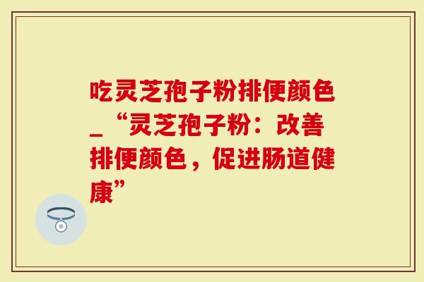 吃灵芝孢子粉排便颜色_“灵芝孢子粉：改善排便颜色，促进肠道健康”