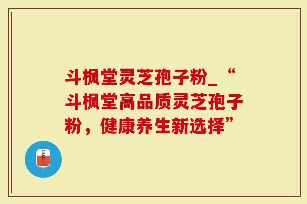 斗枫堂灵芝孢子粉_“斗枫堂高品质灵芝孢子粉，健康养生新选择”