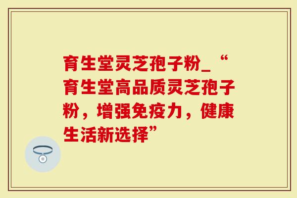育生堂灵芝孢子粉_“育生堂高品质灵芝孢子粉，增强免疫力，健康生活新选择”