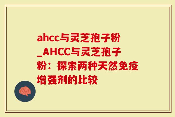 ahcc与灵芝孢子粉_AHCC与灵芝孢子粉：探索两种天然免疫增强剂的比较