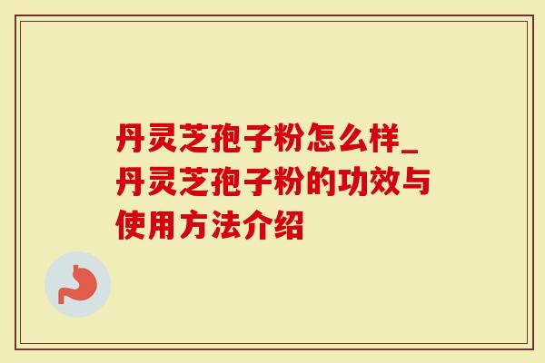 丹灵芝孢子粉怎么样_丹灵芝孢子粉的功效与使用方法介绍