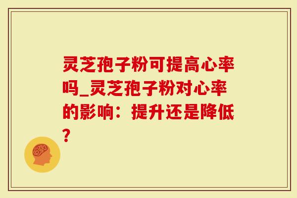 灵芝孢子粉可提高心率吗_灵芝孢子粉对心率的影响：提升还是降低？