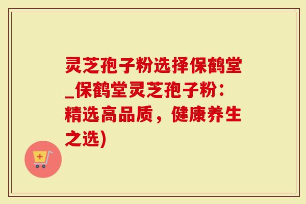 灵芝孢子粉选择保鹤堂_保鹤堂灵芝孢子粉：精选高品质，健康养生之选)