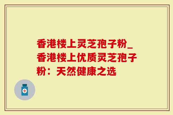 香港楼上灵芝孢子粉_香港楼上优质灵芝孢子粉：天然健康之选
