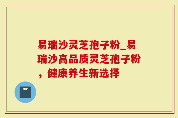 易瑞沙灵芝孢子粉_易瑞沙高品质灵芝孢子粉，健康养生新选择