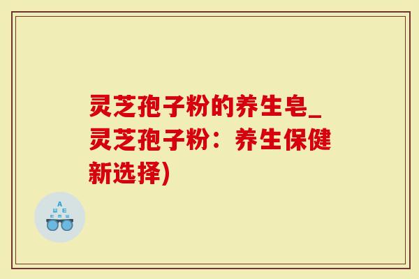 灵芝孢子粉的养生皂_灵芝孢子粉：养生保健新选择)
