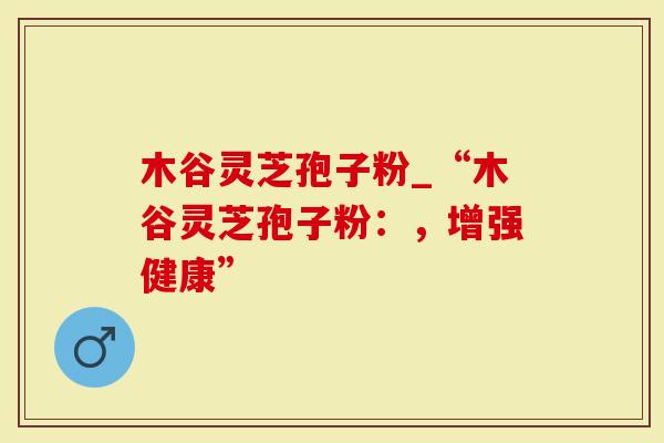 木谷灵芝孢子粉_“木谷灵芝孢子粉：，增强健康”-第1张图片-灵芝大师