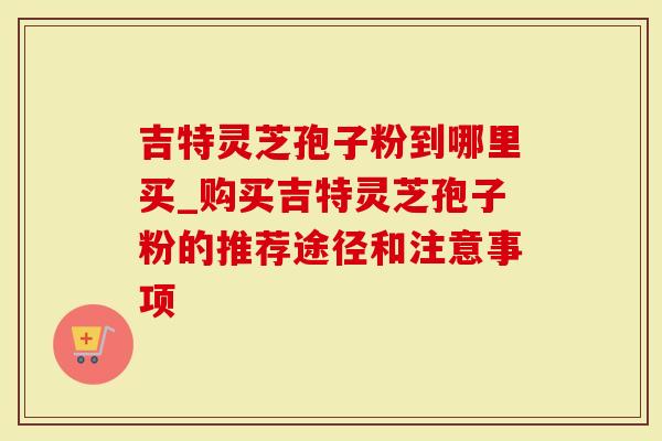 吉特灵芝孢子粉到哪里买_购买吉特灵芝孢子粉的推荐途径和注意事项