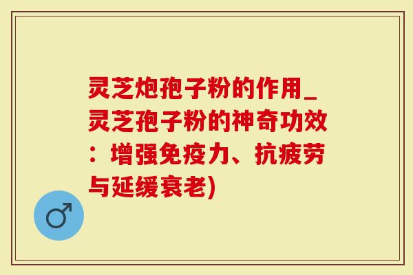灵芝炮孢子粉的作用_灵芝孢子粉的神奇功效：增强免疫力、抗疲劳与延缓衰老)