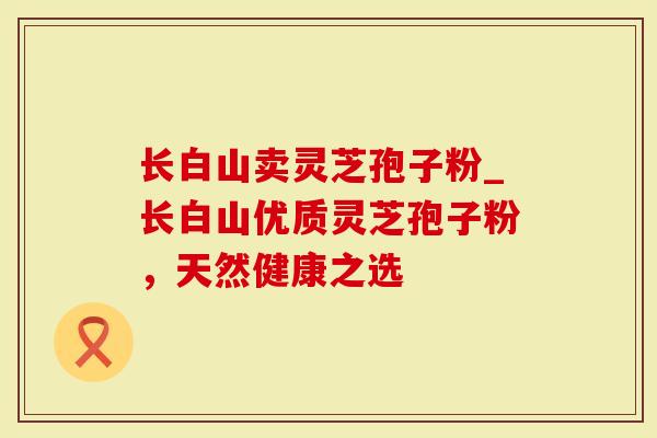 长白山卖灵芝孢子粉_长白山优质灵芝孢子粉，天然健康之选