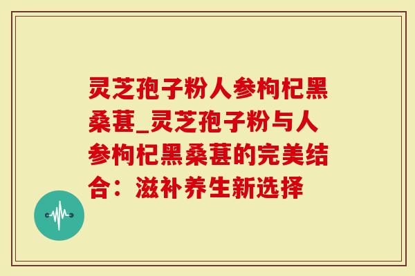 灵芝孢子粉人参枸杞黑桑葚_灵芝孢子粉与人参枸杞黑桑葚的完美结合：滋补养生新选择