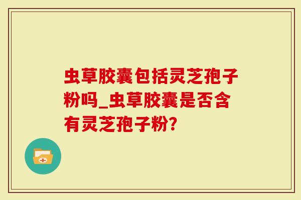 虫草胶囊包括灵芝孢子粉吗_虫草胶囊是否含有灵芝孢子粉？