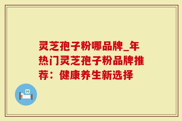 灵芝孢子粉哪品牌_年热门灵芝孢子粉品牌推荐：健康养生新选择