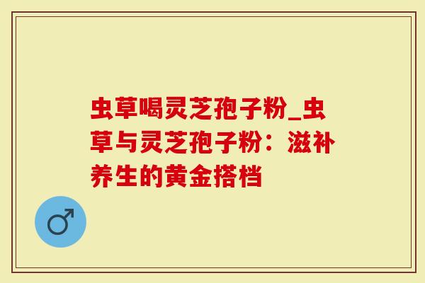 虫草喝灵芝孢子粉_虫草与灵芝孢子粉：滋补养生的黄金搭档