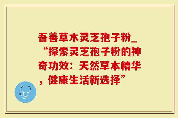 吾善草木灵芝孢子粉_“探索灵芝孢子粉的神奇功效:天然草本精华,健康生活新选择”-第1张图片-灵芝大师 吾善草木灵芝孢子粉_“探索灵芝孢子粉的神奇功效:天然草本精华,健康生活新选择”-第1张图片-灵芝大师