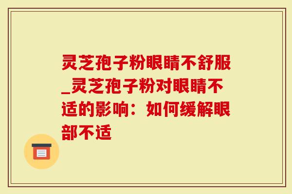灵芝孢子粉眼睛不舒服_灵芝孢子粉对眼睛不适的影响：如何缓解眼部不适