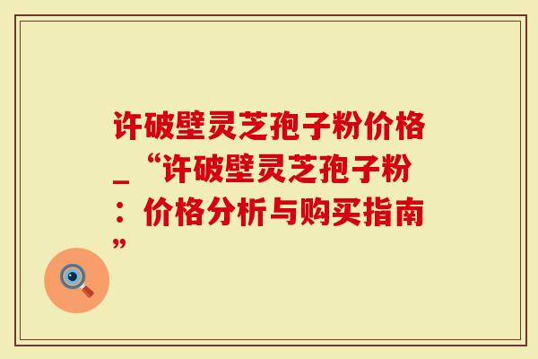 许破壁灵芝孢子粉价格_“许破壁灵芝孢子粉：价格分析与购买指南”