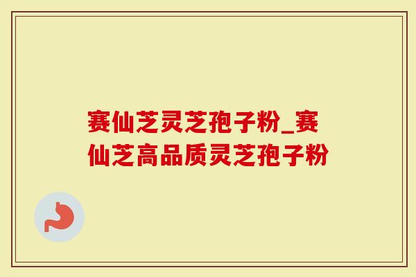 赛仙芝灵芝孢子粉_赛仙芝高品质灵芝孢子粉