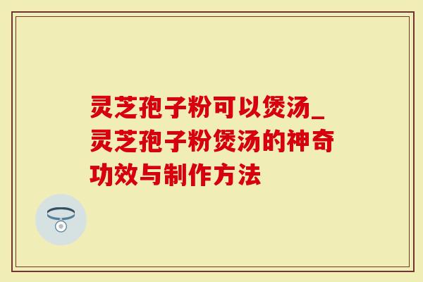 灵芝孢子粉可以煲汤_灵芝孢子粉煲汤的神奇功效与制作方法