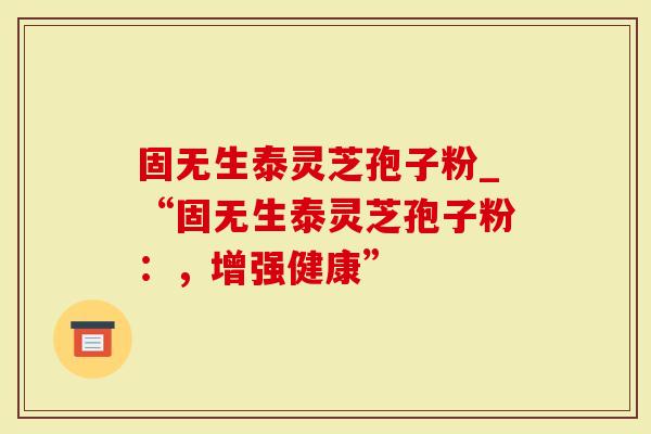 固无生泰灵芝孢子粉_“固无生泰灵芝孢子粉：，增强健康”