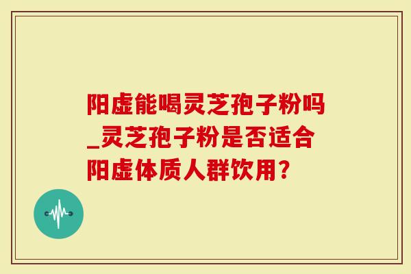 阳虚能喝灵芝孢子粉吗_灵芝孢子粉是否适合阳虚体质人群饮用？