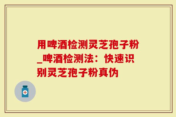 用啤酒检测灵芝孢子粉_啤酒检测法:快速识别灵芝孢子粉真伪-第1张图片-灵芝大师 用啤酒检测灵芝孢子粉_啤酒检测法:快速识别灵芝孢子粉真伪-第1张图片-灵芝大师