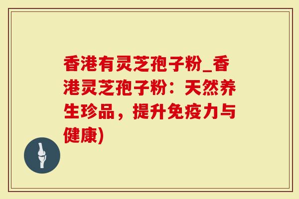 香港有灵芝孢子粉_香港灵芝孢子粉：天然养生珍品，提升免疫力与健康)