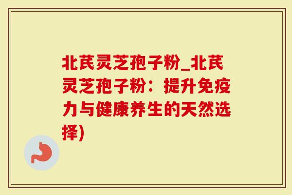 北芪灵芝孢子粉_北芪灵芝孢子粉：提升免疫力与健康养生的天然选择)