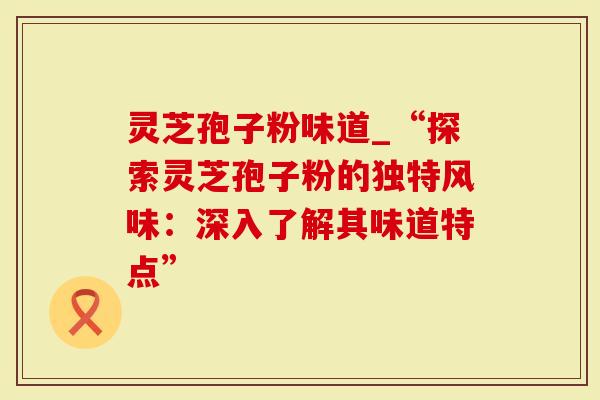 灵芝孢子粉味道_“探索灵芝孢子粉的独特风味：深入了解其味道特点”