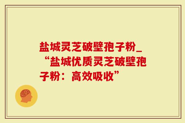 盐城灵芝破壁孢子粉_“盐城优质灵芝破壁孢子粉：高效吸收”