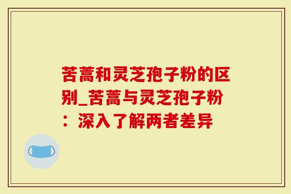 苦蒿和灵芝孢子粉的区别_苦蒿与灵芝孢子粉：深入了解两者差异