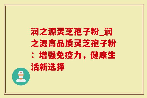 润之源灵芝孢子粉_润之源高品质灵芝孢子粉：增强免疫力，健康生活新选择