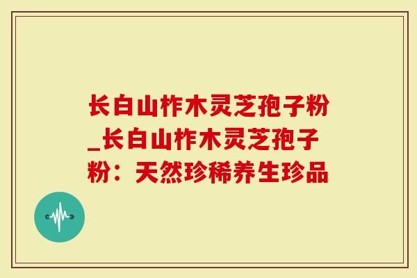长白山柞木灵芝孢子粉_长白山柞木灵芝孢子粉：天然珍稀养生珍品