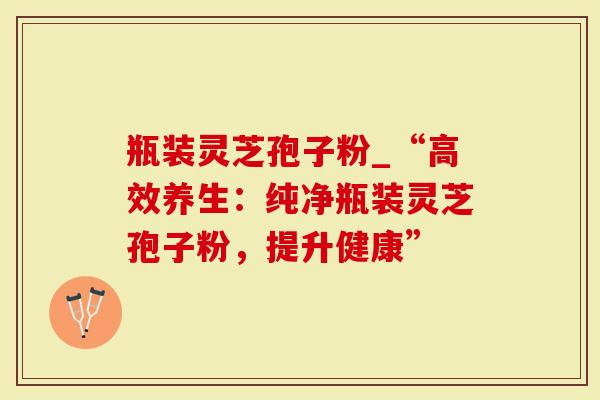 瓶装灵芝孢子粉_“高效养生：纯净瓶装灵芝孢子粉，提升健康”
