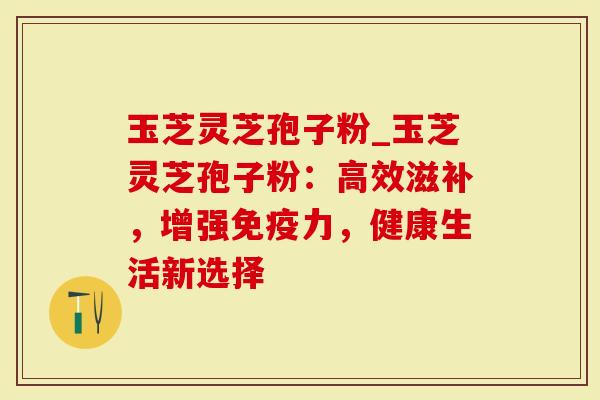 玉芝灵芝孢子粉_玉芝灵芝孢子粉：高效滋补，增强免疫力，健康生活新选择