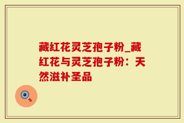 藏红花灵芝孢子粉_藏红花与灵芝孢子粉：天然滋补圣品