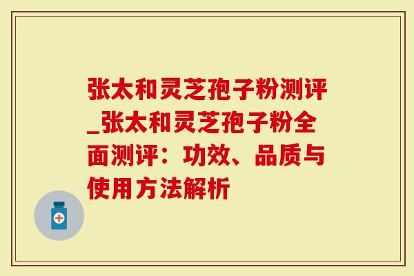 张太和灵芝孢子粉测评_张太和灵芝孢子粉全面测评：功效、品质与使用方法解析