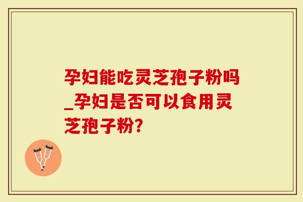 孕妇能吃灵芝孢子粉吗_孕妇是否可以食用灵芝孢子粉？