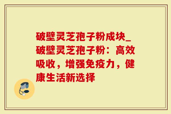 破壁灵芝孢子粉成块_破壁灵芝孢子粉：高效吸收，增强免疫力，健康生活新选择
