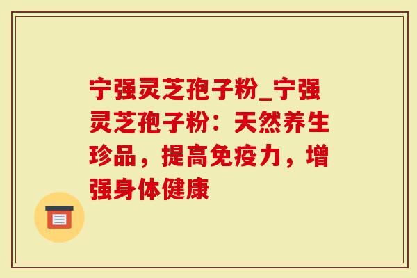 宁强灵芝孢子粉_宁强灵芝孢子粉：天然养生珍品，提高免疫力，增强身体健康