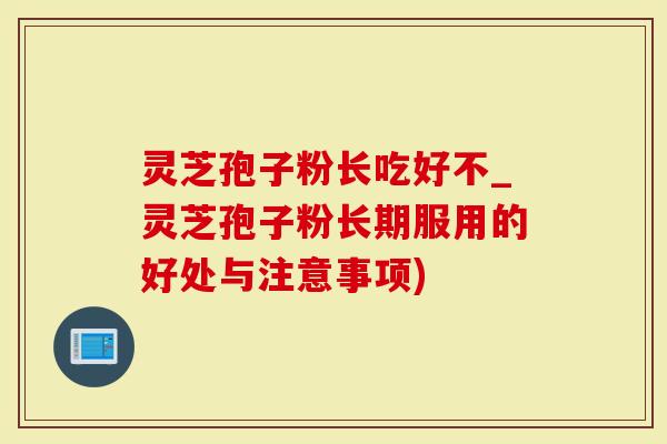 灵芝孢子粉长吃好不_灵芝孢子粉长期服用的好处与注意事项)