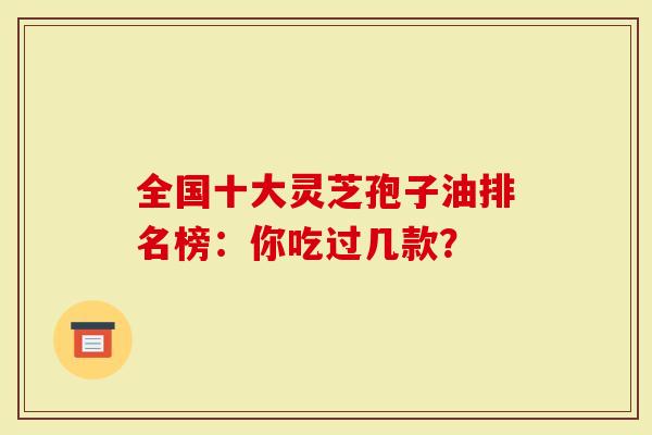 全国十大灵芝孢子油排名榜：你吃过几款？