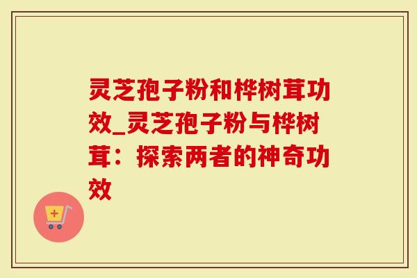 灵芝孢子粉和桦树茸功效_灵芝孢子粉与桦树茸：探索两者的神奇功效