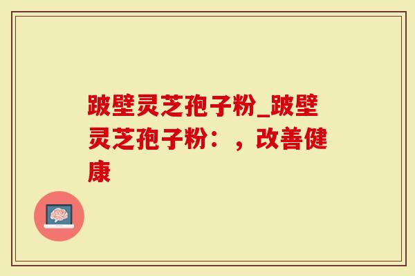跛壁灵芝孢子粉_跛壁灵芝孢子粉：，改善健康