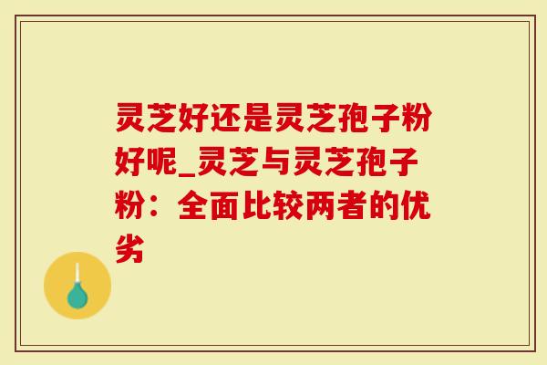 灵芝好还是灵芝孢子粉好呢_灵芝与灵芝孢子粉：全面比较两者的优劣