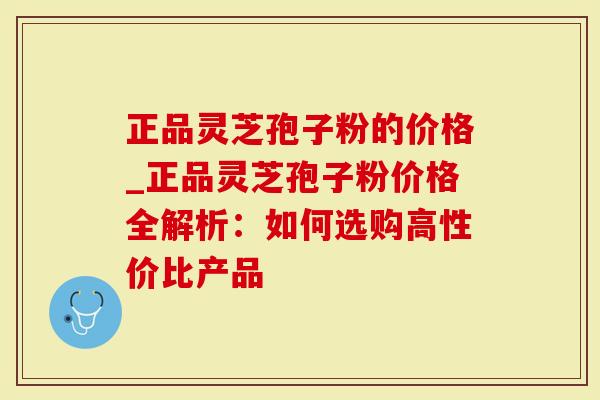 正品灵芝孢子粉的价格_正品灵芝孢子粉价格全解析：如何选购高性价比产品