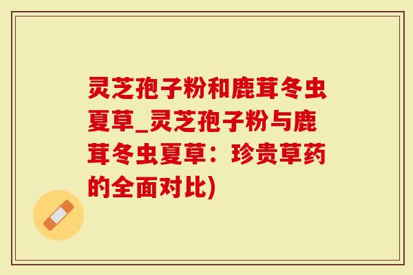 灵芝孢子粉和鹿茸冬虫夏草_灵芝孢子粉与鹿茸冬虫夏草：珍贵草药的全面对比)