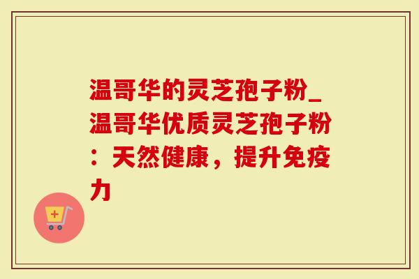 温哥华的灵芝孢子粉_温哥华优质灵芝孢子粉：天然健康，提升免疫力