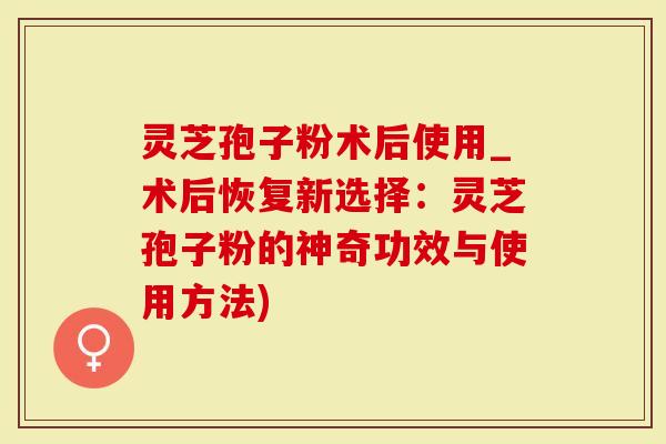 灵芝孢子粉术后使用_术后恢复新选择：灵芝孢子粉的神奇功效与使用方法)
